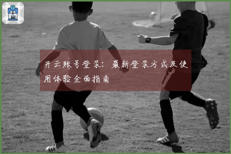 开云账号登录：最新登录方式及使用体验全面指南